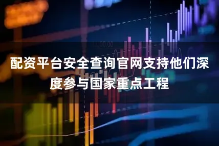 配资平台安全查询官网支持他们深度参与国家重点工程