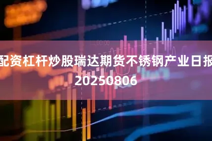 配资杠杆炒股瑞达期货不锈钢产业日报20250806