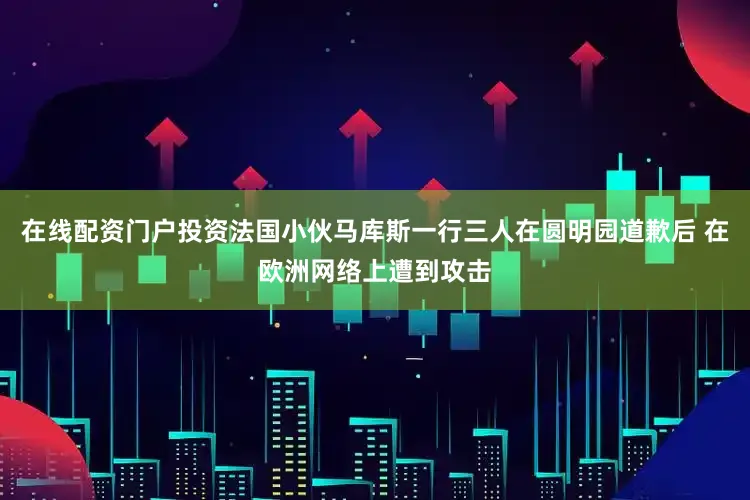 在线配资门户投资法国小伙马库斯一行三人在圆明园道歉后 在欧洲网络上遭到攻击