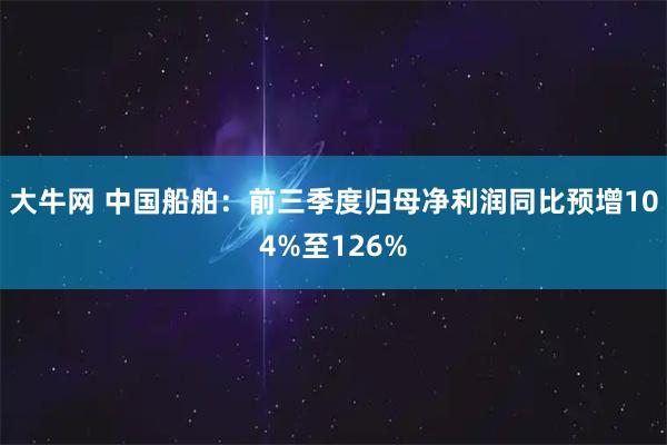 大牛网 中国船舶：前三季度归母净利润同比预增104%至126%