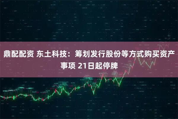 鼎配配资 东土科技：筹划发行股份等方式购买资产事项 21日起停牌