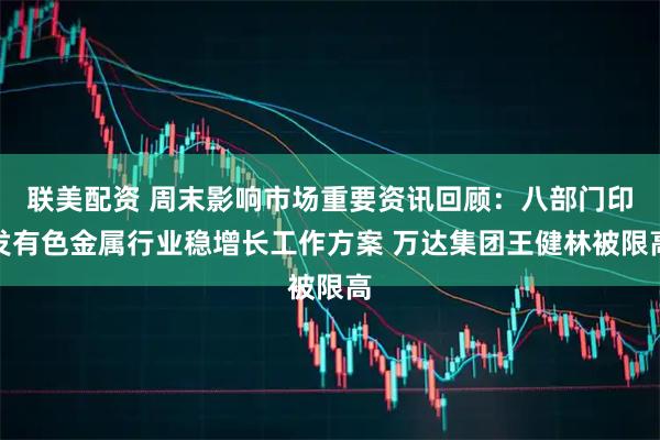 联美配资 周末影响市场重要资讯回顾:八部门印发有色金属行业稳增长工作方案 万达集团王健林被限高