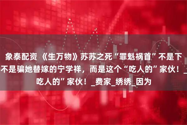 象泰配资 《生万物》苏苏之死“罪魁祸首”不是下药的费左氏，也不是骗她替嫁的宁学祥，而是这个“吃人的”家伙！_费家_绣绣_因为