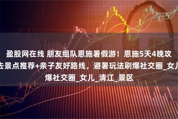 盈股网在线 朋友组队恩施暑假游!恩施5天4晚攻略:恩施必去景点推荐+亲子友好路线,避暑玩法刷爆社交圈_女儿_清江_景区