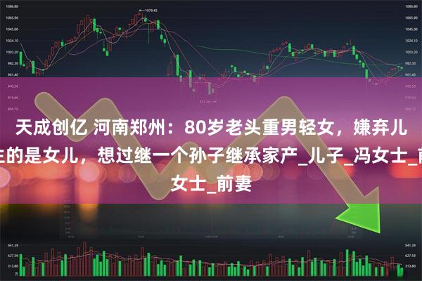 天成创亿 河南郑州：80岁老头重男轻女，嫌弃儿媳生的是女儿，想过继一个孙子继承家产_儿子_冯女士_前妻