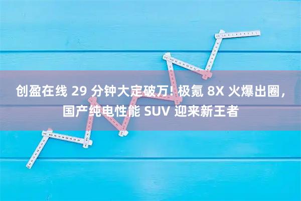 创盈在线 29 分钟大定破万! 极氪 8X 火爆出圈，国产纯电性能 SUV 迎来新王者