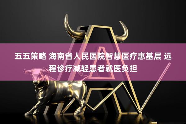 五五策略 海南省人民医院智慧医疗惠基层 远程诊疗减轻患者就医负担