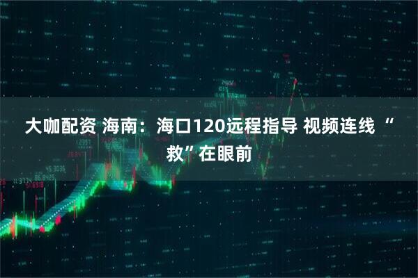 大咖配资 海南：海口120远程指导 视频连线 “救”在眼前
