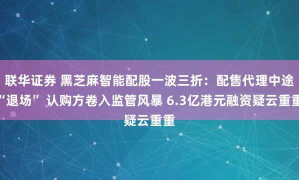 联华证券 黑芝麻智能配股一波三折：配售代理中途“退场” 认购方卷入监管风暴 6.3亿港元融资疑云重重