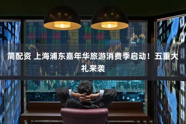 简配资 上海浦东嘉年华旅游消费季启动！五重大礼来袭