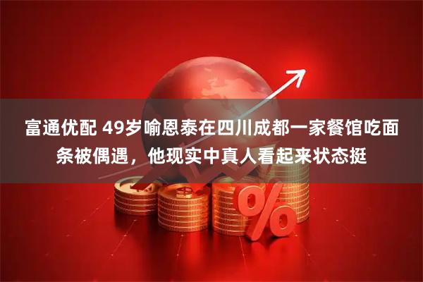 富通优配 49岁喻恩泰在四川成都一家餐馆吃面条被偶遇，他现实中真人看起来状态挺