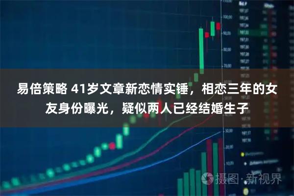 易倍策略 41岁文章新恋情实锤，相恋三年的女友身份曝光，疑似两人已经结婚生子