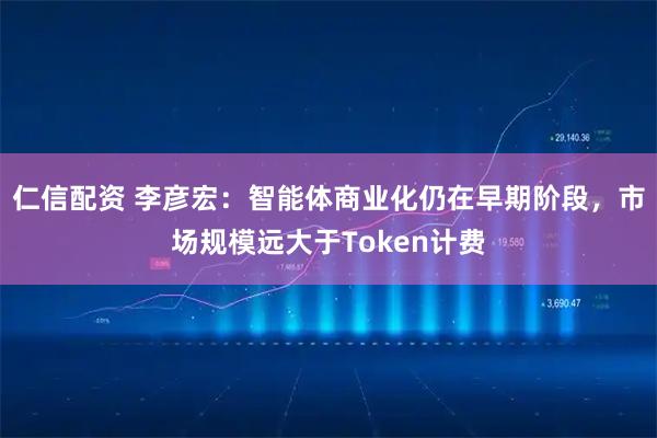仁信配资 李彦宏：智能体商业化仍在早期阶段，市场规模远大于Token计费