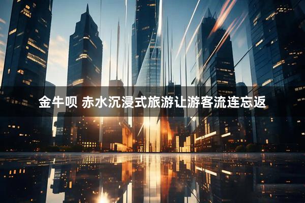 金牛呗 赤水沉浸式旅游让游客流连忘返