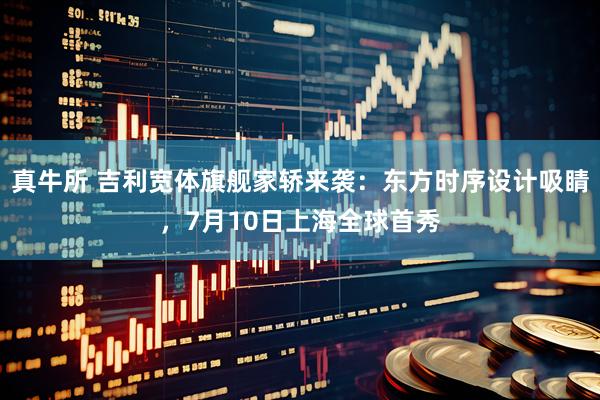 真牛所 吉利宽体旗舰家轿来袭:东方时序设计吸睛,7月10日上海全球首秀