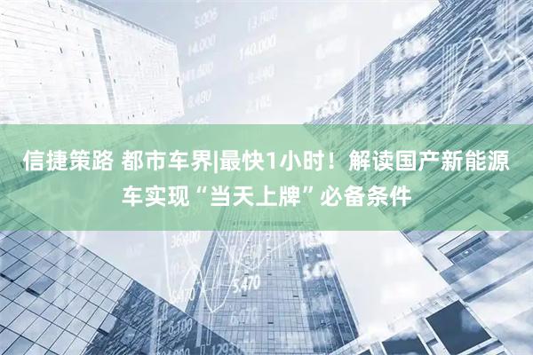 信捷策路 都市车界|最快1小时!解读国产新能源车实现“当天上牌”必备条件