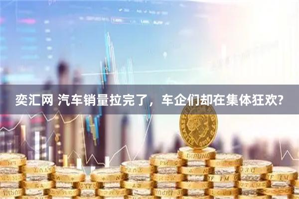 奕汇网 汽车销量拉完了,车企们却在集体狂欢?