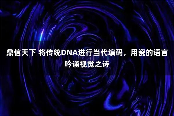 鼎信天下 将传统DNA进行当代编码,用瓷的语言吟诵视觉之诗