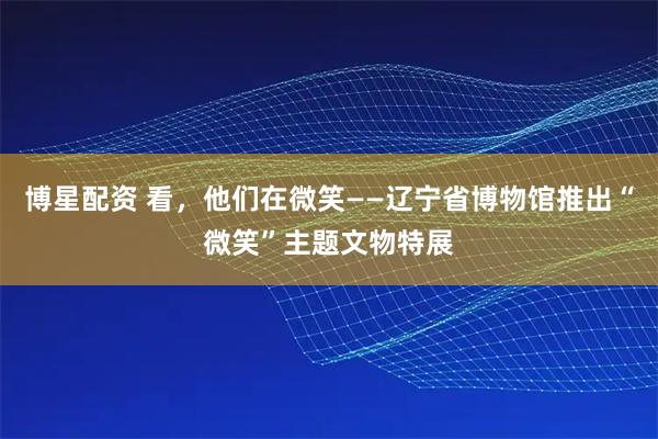 博星配资 看，他们在微笑——辽宁省博物馆推出“微笑”主题文物特展